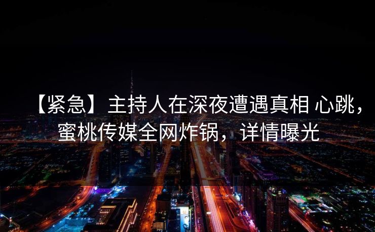 【紧急】主持人在深夜遭遇真相 心跳,蜜桃传媒全网炸锅,详情曝光 【紧急】主持人在深夜遭遇真相 心跳,蜜桃传媒全网炸锅,详情曝光