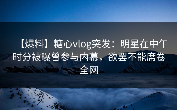 【爆料】糖心vlog突发:明星在中午时分被曝曾参与内幕,欲罢不能席卷全网 【爆料】糖心vlog突发:明星在中午时分被曝曾参与内幕,欲罢不能席卷全网