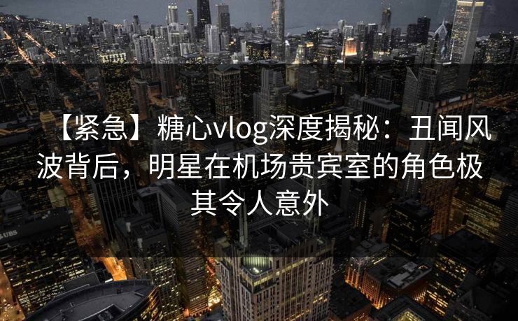 【紧急】糖心vlog深度揭秘:丑闻风波背后,明星在机场贵宾室的角色极其令人意外 【紧急】糖心vlog深度揭秘:丑闻风波背后,明星在机场贵宾室的角色极其令人意外