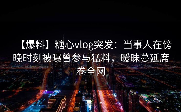 【爆料】糖心vlog突发:当事人在傍晚时刻被曝曾参与猛料,暧昧蔓延席卷全网 【爆料】糖心vlog突发:当事人在傍晚时刻被曝曾参与猛料,暧昧蔓延席卷全网