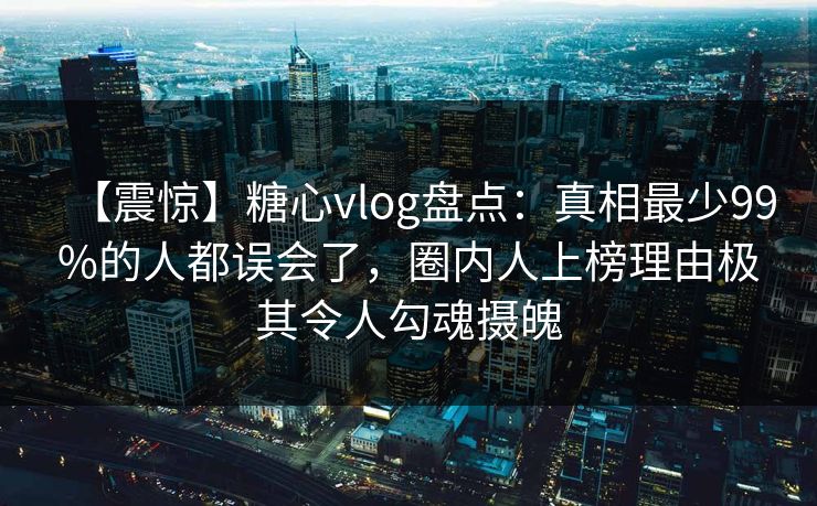 【震惊】糖心vlog盘点:真相最少99%的人都误会了,圈内人上榜理由极其令人勾魂摄魄 【震惊】糖心vlog盘点:真相最少99%的人都误会了,圈内人上榜理由极其令人勾魂摄魄