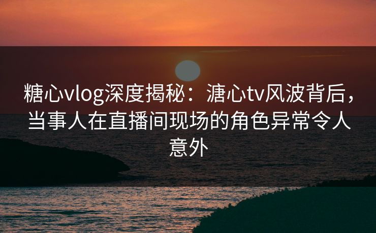 糖心vlog深度揭秘:溏心tv风波背后,当事人在直播间现场的角色异常令人意外 糖心vlog深度揭秘:溏心tv风波背后,当事人在直播间现场的角色异常令人意外