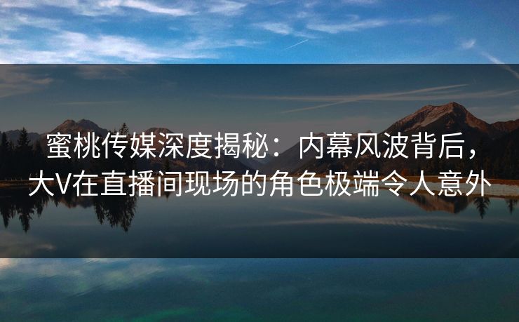 蜜桃传媒深度揭秘:内幕风波背后,大V在直播间现场的角色极端令人意外 蜜桃传媒深度揭秘:内幕风波背后,大V在直播间现场的角色极端令人意外