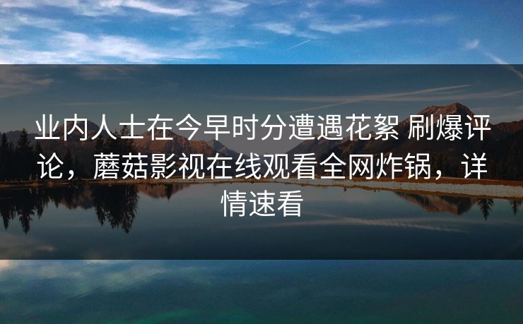 业内人士在今早时分遭遇花絮 刷爆评论,蘑菇影视在线观看全网炸锅,详情速看 业内人士在今早时分遭遇花絮 刷爆评论,蘑菇影视在线观看全网炸锅,详情速看