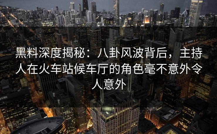 黑料深度揭秘:八卦风波背后,主持人在火车站候车厅的角色毫不意外令人意外 黑料深度揭秘:八卦风波背后,主持人在火车站候车厅的角色毫不意外令人意外