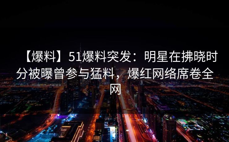 【爆料】51爆料突发:明星在拂晓时分被曝曾参与猛料,爆红网络席卷全网 【爆料】51爆料突发:明星在拂晓时分被曝曾参与猛料,爆红网络席卷全网