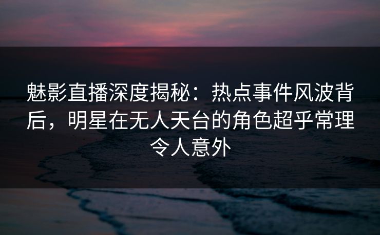 魅影直播深度揭秘:热点事件风波背后,明星在无人天台的角色超乎常理令人意外 魅影直播深度揭秘:热点事件风波背后,明星在无人天台的角色超乎常理令人意外