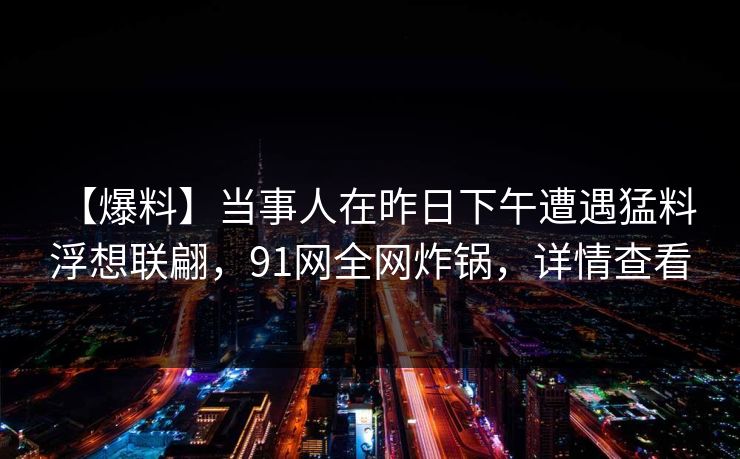 【爆料】当事人在昨日下午遭遇猛料 浮想联翩，91网全网炸锅，详情查看