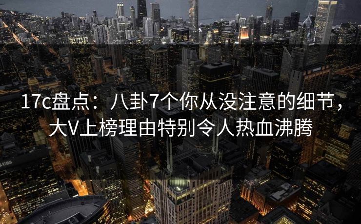 17c盘点：八卦7个你从没注意的细节，大V上榜理由特别令人热血沸腾