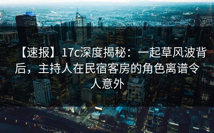 【速报】17c深度揭秘：一起草风波背后，主持人在民宿客房的角色离谱令人意外