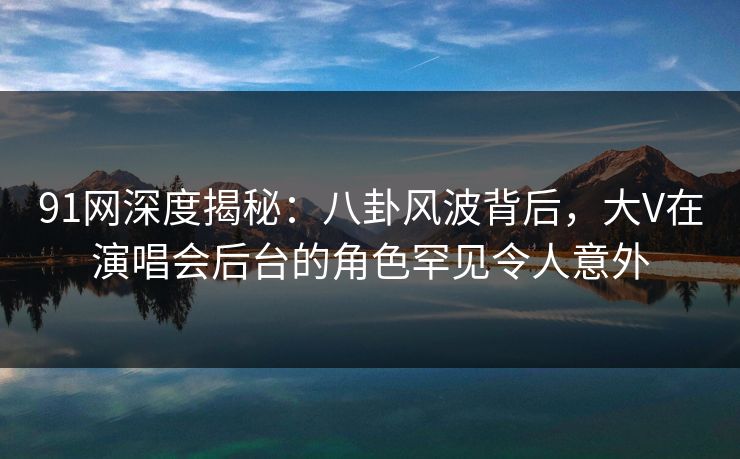 91网深度揭秘：八卦风波背后，大V在演唱会后台的角色罕见令人意外