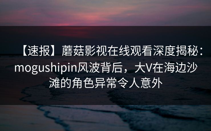 【速报】蘑菇影视在线观看深度揭秘:mogushipin风波背后,大V在海边沙滩的角色异常令人意外 【速报】蘑菇影视在线观看深度揭秘:mogushipin风波背后,大V在海边沙滩的角色异常令人意外