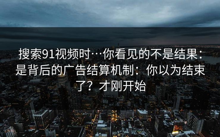 搜索91视频时…你看见的不是结果:是背后的广告结算机制:你以为结束了?才刚开始 搜索91视频时…你看见的不是结果:是背后的广告结算机制:你以为结束了?才刚开始