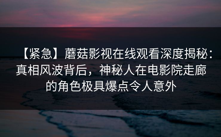 【紧急】蘑菇影视在线观看深度揭秘：真相风波背后，神秘人在电影院走廊的角色极具爆点令人意外