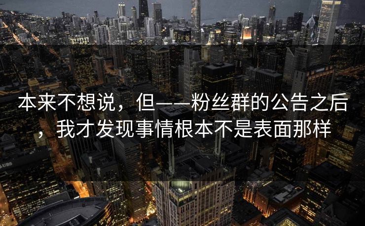 本来不想说,但——粉丝群的公告之后,我才发现事情根本不是表面那样 本来不想说,但——粉丝群的公告之后,我才发现事情根本不是表面那样