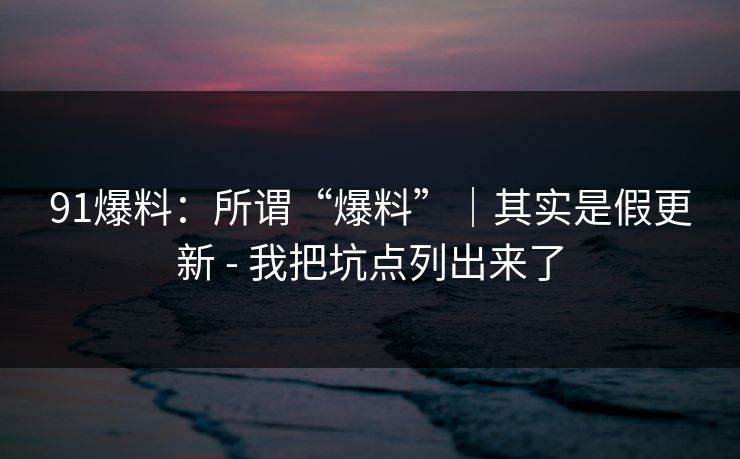 91爆料:所谓“爆料”|其实是假更新 - 我把坑点列出来了 91爆料:所谓“爆料”|其实是假更新 - 我把坑点列出来了
