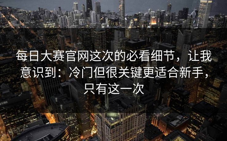 每日大赛官网这次的必看细节,让我意识到:冷门但很关键更适合新手,只有这一次 每日大赛官网这次的必看细节,让我意识到:冷门但很关键更适合新手,只有这一次