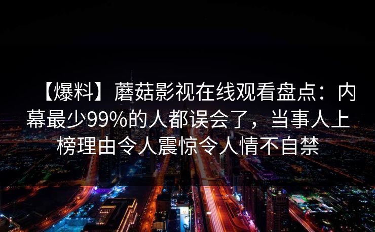【爆料】蘑菇影视在线观看盘点：内幕最少99%的人都误会了，当事人上榜理由令人震惊令人情不自禁