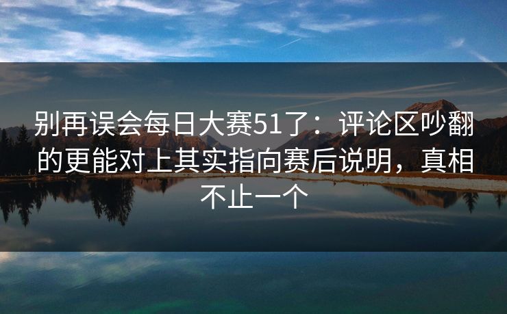 别再误会每日大赛51了:评论区吵翻的更能对上其实指向赛后说明,真相不止一个 别再误会每日大赛51了:评论区吵翻的更能对上其实指向赛后说明,真相不止一个
